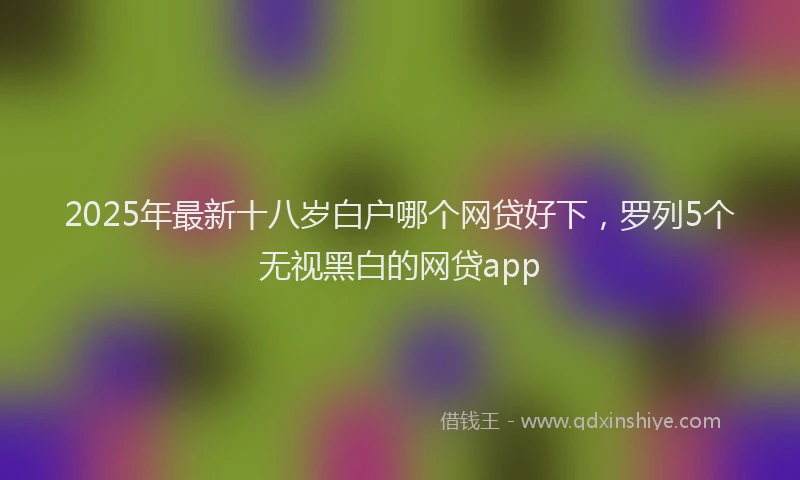 2025年最新十八岁白户哪个网贷好下，罗列5个无视黑白的网贷app