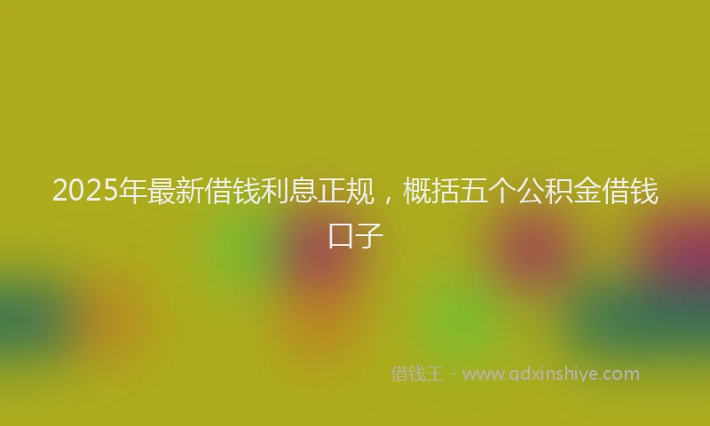 2025年最新借钱利息正规，概括五个公积金借钱口子