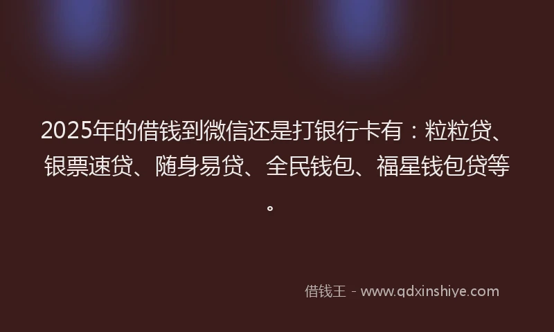 2025年的借钱到微信还是打银行卡有：粒粒贷、银票速贷、随身易贷、全民钱包、福星钱包贷等。