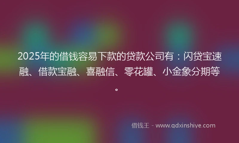 2025年的借钱容易下款的贷款公司有：闪贷宝速融、借款宝融、喜融信、零花罐、小金象分期等。