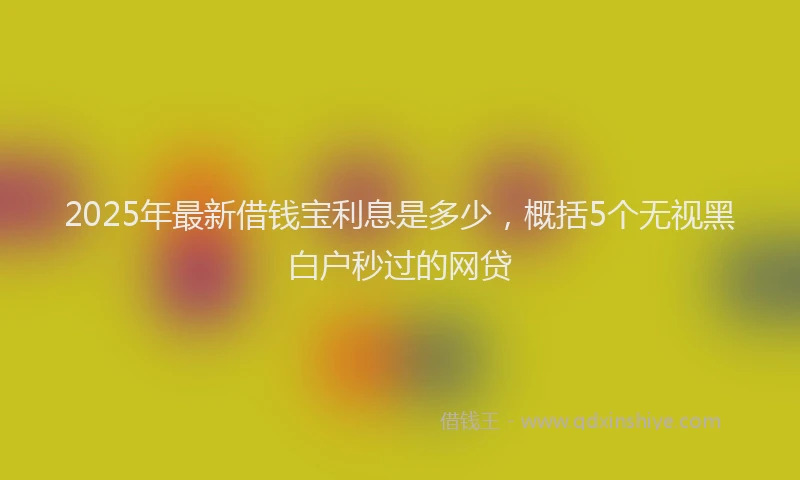 2025年最新借钱宝利息是多少，概括5个无视黑白户秒过的网贷