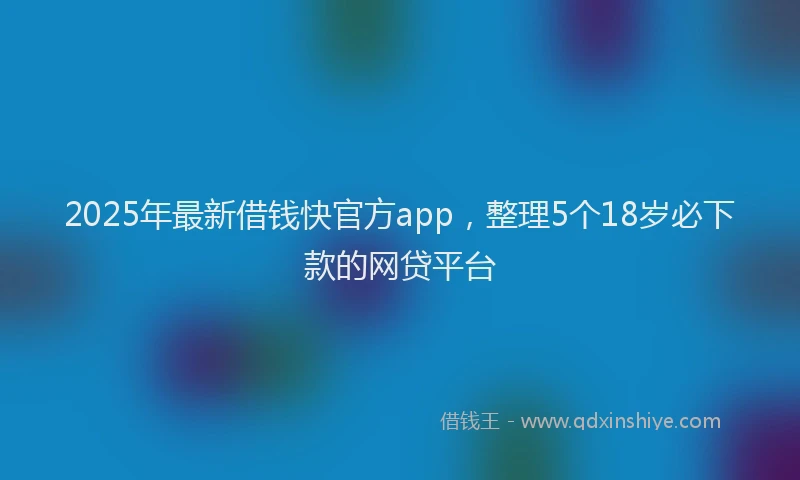 2025年最新借钱快官方app，整理5个18岁必下款的网贷平台