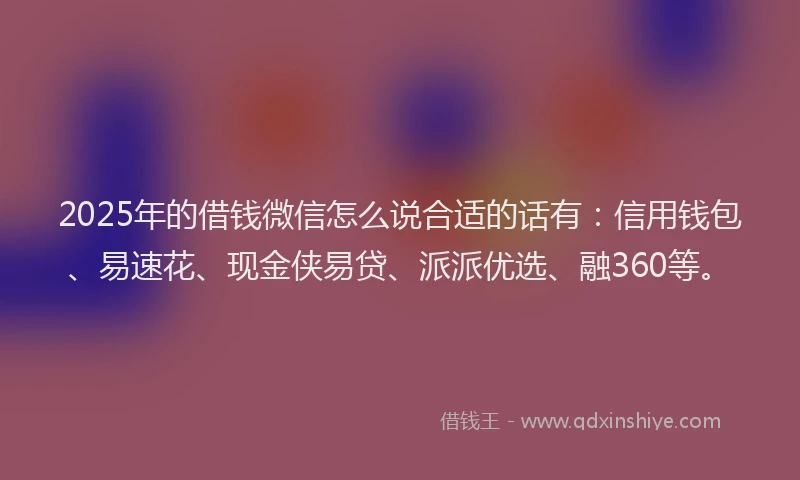 2025年的借钱微信怎么说合适的话有：信用钱包、易速花、现金侠易贷、派派优选、融360等。