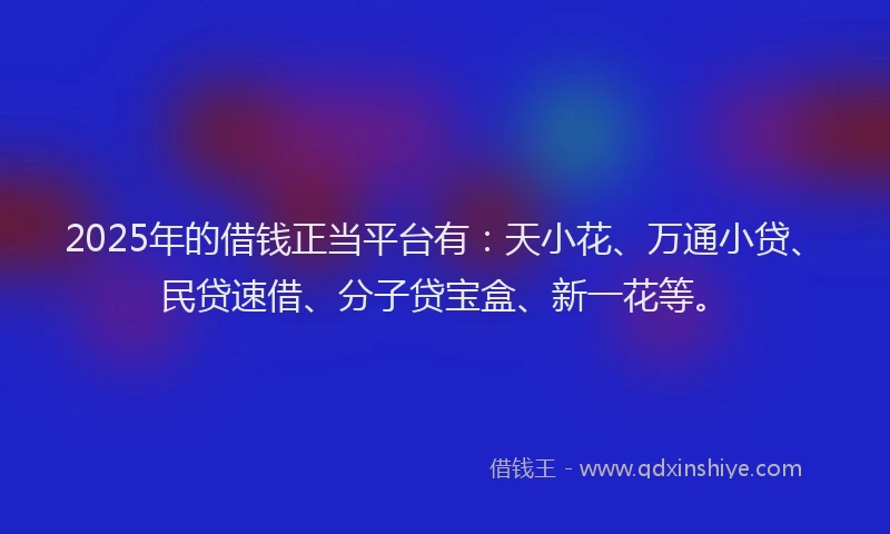 2025年的借钱正当平台有：天小花、万通小贷、民贷速借、分子贷宝盒、新一花等。