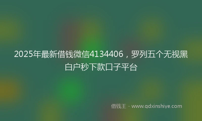 2025年最新借钱微信4134406，罗列五个无视黑白户秒下款口子平台