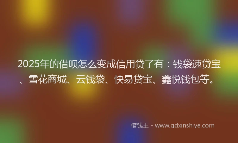2025年的借呗怎么变成信用贷了有：钱袋速贷宝、雪花商城、云钱袋、快易贷宝、鑫悦钱包等。