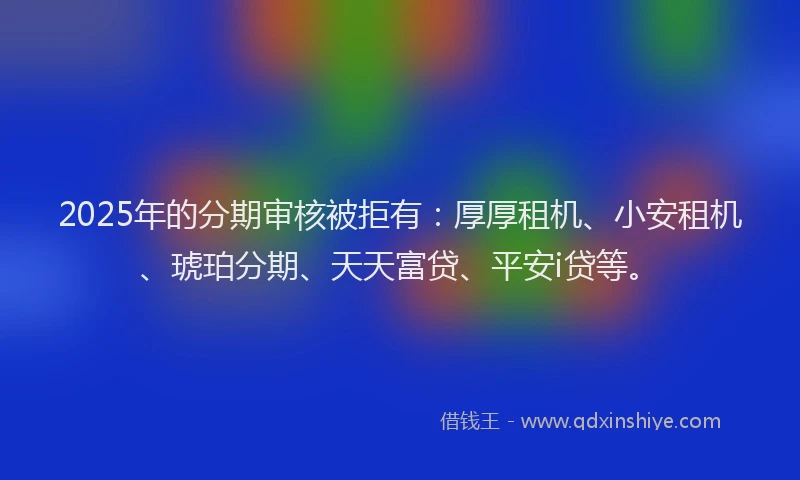 2025年的分期审核被拒有：厚厚租机、小安租机、琥珀分期、天天富贷、平安i贷等。