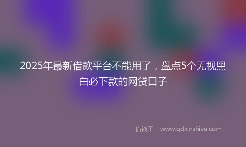 2025年最新借款平台不能用了，盘点5个无视黑白必下款的网贷口子