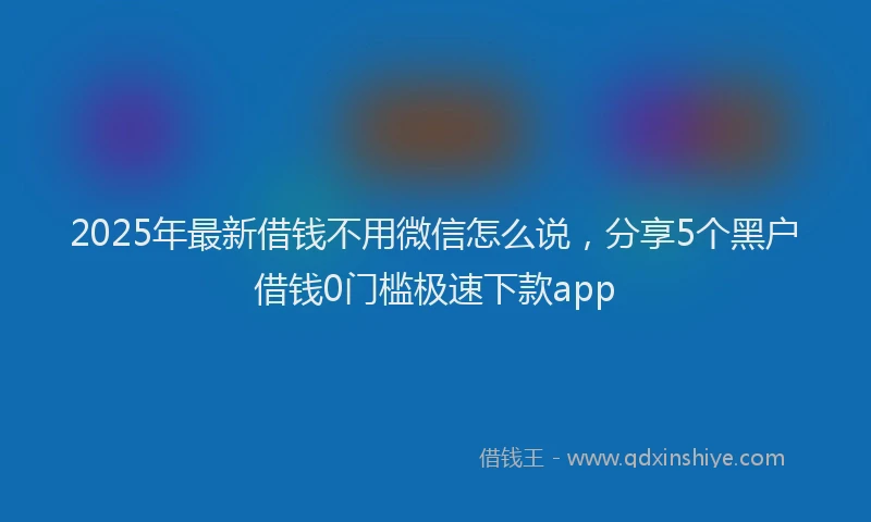2025年最新借钱不用微信怎么说，分享5个黑户借钱0门槛极速下款app