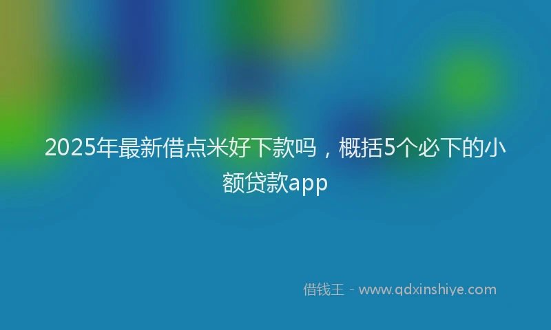 2025年最新借点米好下款吗，概括5个必下的小额贷款app