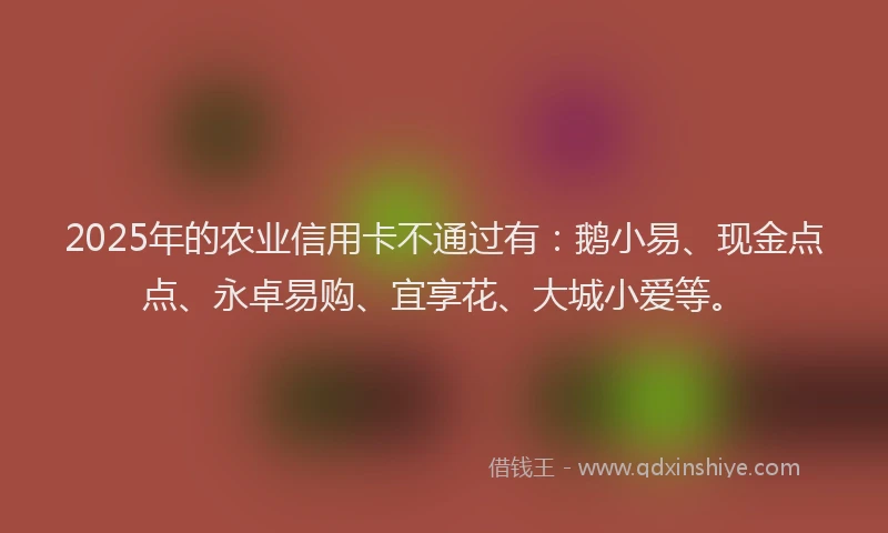 2025年的农业信用卡不通过有：鹅小易、现金点点、永卓易购、宜享花、大城小爱等。