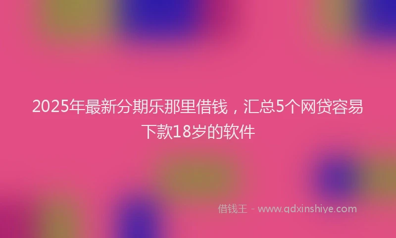 2025年最新分期乐那里借钱，汇总5个网贷容易下款18岁的软件