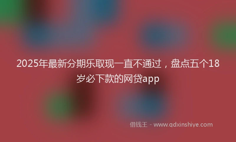 2025年最新分期乐取现一直不通过，盘点五个18岁必下款的网贷app
