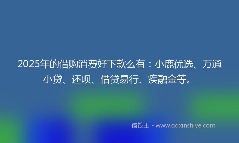 2025年的借购消费好下款么有：小鹿优选、万通小贷、还呗、借贷易行、疾融金等。