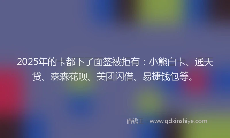 2025年的卡都下了面签被拒有：小熊白卡、通天贷、森森花呗、美团闪借、易捷钱包等。