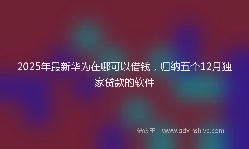 2025年最新华为在哪可以借钱，归纳五个12月独家贷款的软件