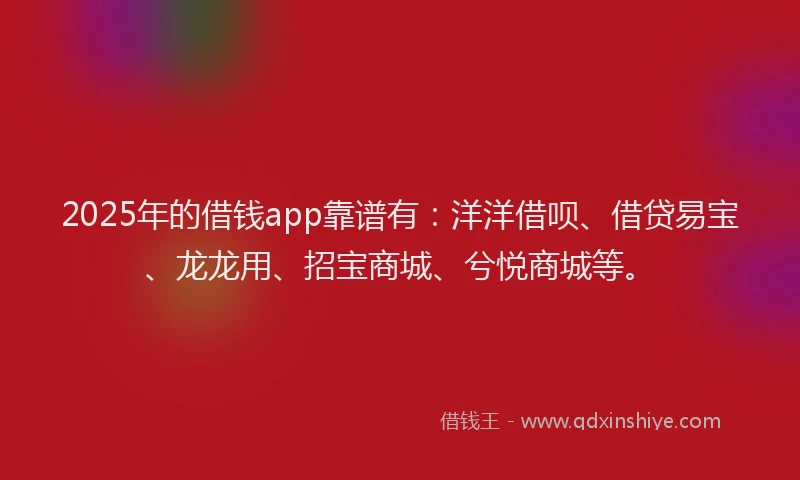 2025年的借钱app靠谱有：洋洋借呗、借贷易宝、龙龙用、招宝商城、兮悦商城等。