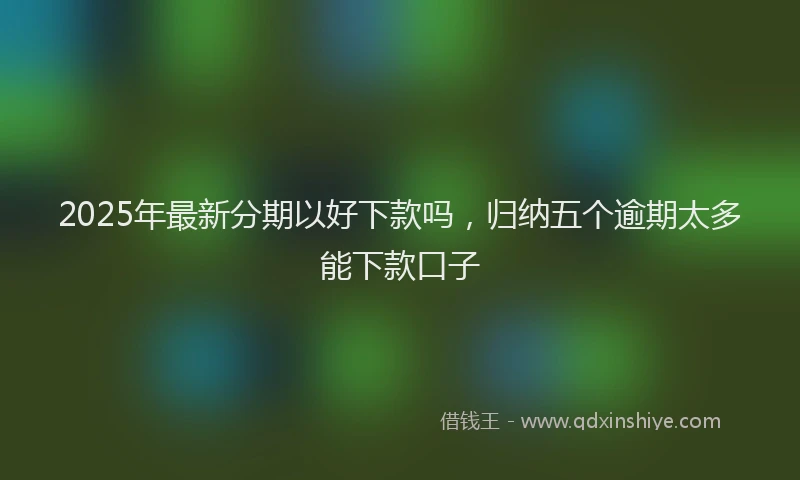 2025年最新分期以好下款吗，归纳五个逾期太多能下款口子