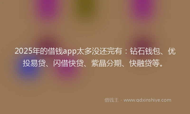 2025年的借钱app太多没还完有：钻石钱包、优投易贷、闪借快贷、紫晶分期、快融贷等。