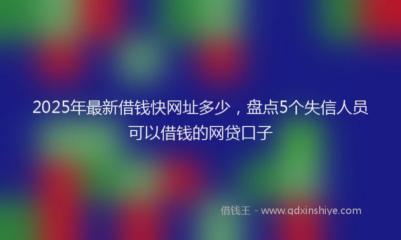 2025年最新借钱快网址多少，盘点5个失信人员可以借钱的网贷口子