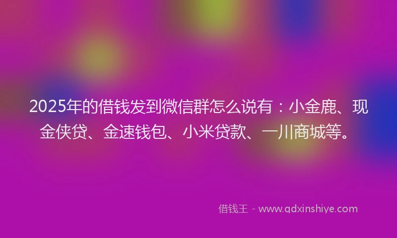 2025年的借钱发到微信群怎么说有：小金鹿、现金侠贷、金速钱包、小米贷款、一川商城等。