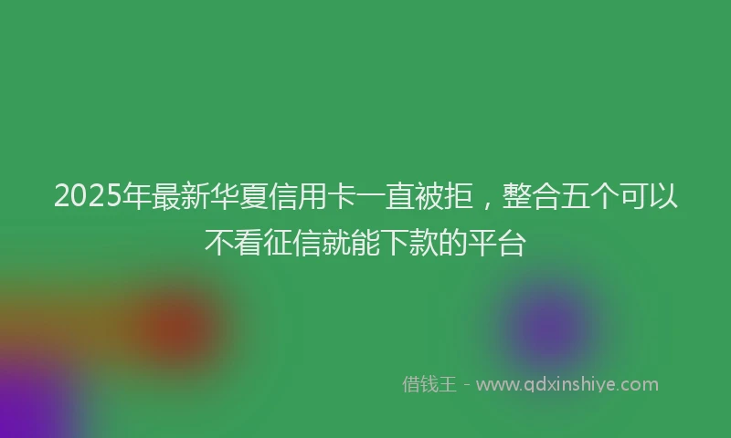 2025年最新华夏信用卡一直被拒，整合五个可以不看征信就能下款的平台