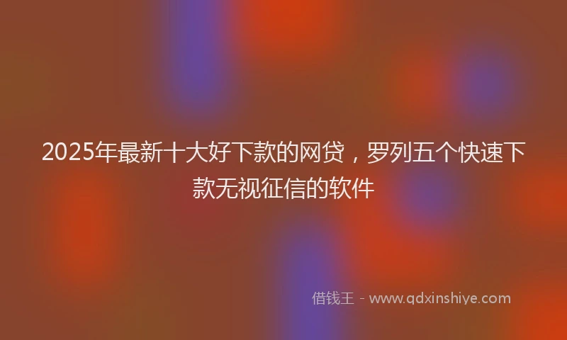 2025年最新十大好下款的网贷，罗列五个快速下款无视征信的软件