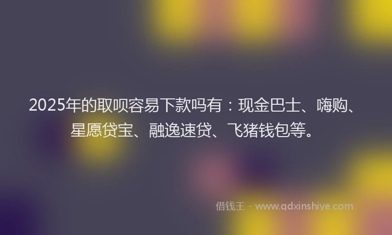2025年的取呗容易下款吗有：现金巴士、嗨购、星愿贷宝、融逸速贷、飞猪钱包等。