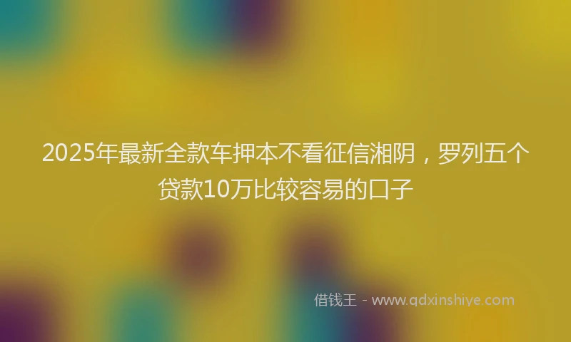 2025年最新全款车押本不看征信湘阴，罗列五个贷款10万比较容易的口子