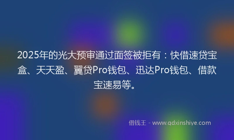 2025年的光大预审通过面签被拒有：快借速贷宝盒、天天盈、翼贷Pro钱包、迅达Pro钱包、借款宝速易等。