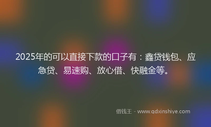 2025年的可以直接下款的口子有：鑫贷钱包、应急贷、易速购、放心借、快融金等。