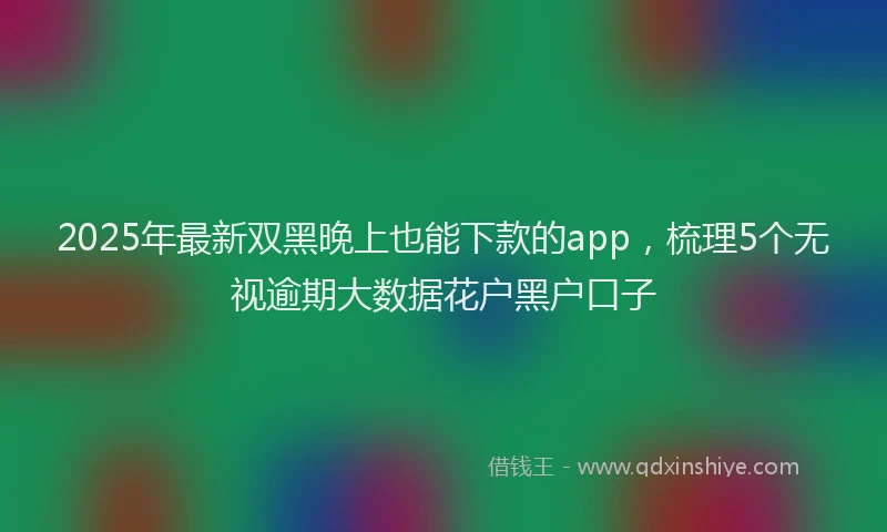 2025年最新双黑晚上也能下款的app，梳理5个无视逾期大数据花户黑户口子
