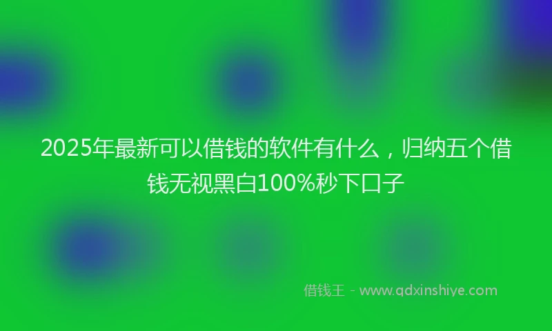 2025年最新可以借钱的软件有什么，归纳五个借钱无视黑白100%秒下口子