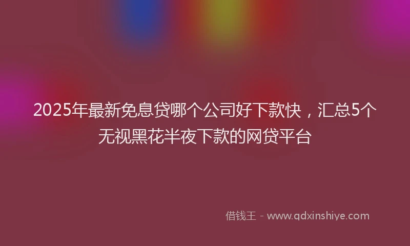2025年最新免息贷哪个公司好下款快，汇总5个无视黑花半夜下款的网贷平台