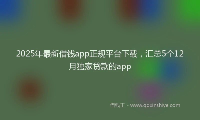 2025年最新借钱app正规平台下载，汇总5个12月独家贷款的app