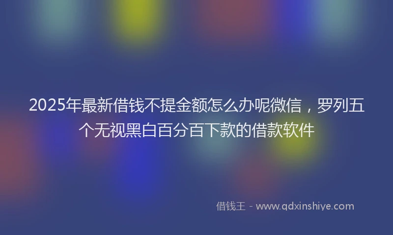 2025年最新借钱不提金额怎么办呢微信，罗列五个无视黑白百分百下款的借款软件