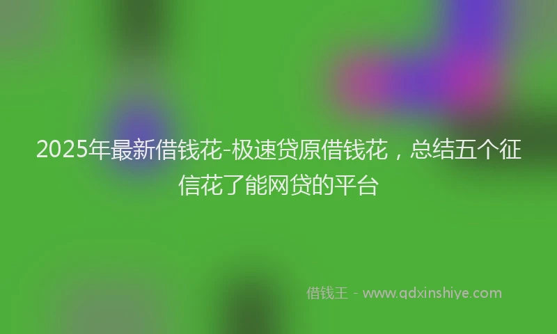 2025年最新借钱花-极速贷原借钱花，总结五个征信花了能网贷的平台