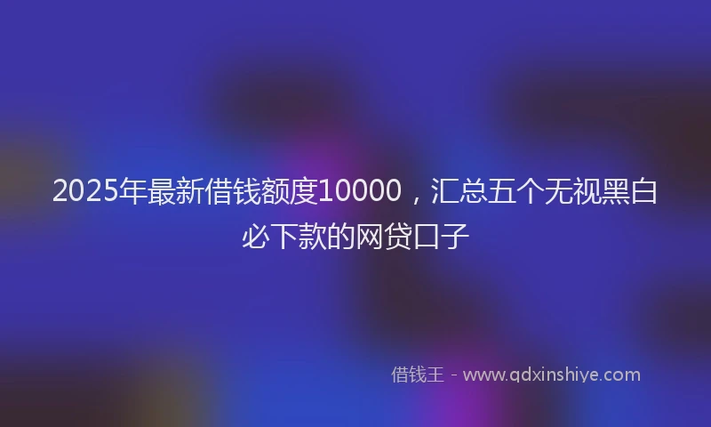 2025年最新借钱额度10000，汇总五个无视黑白必下款的网贷口子