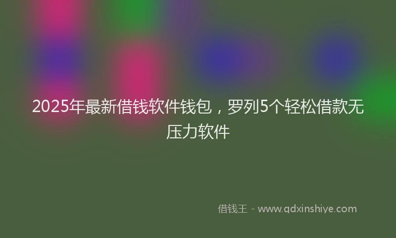 2025年最新借钱软件钱包，罗列5个轻松借款无压力软件
