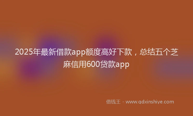 2025年最新借款app额度高好下款，总结五个芝麻信用600贷款app