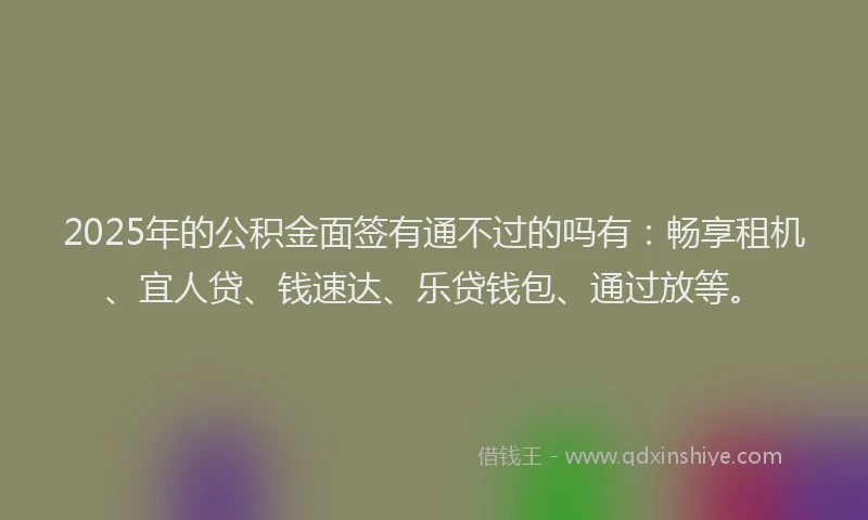 2025年的公积金面签有通不过的吗有：畅享租机、宜人贷、钱速达、乐贷钱包、通过放等。