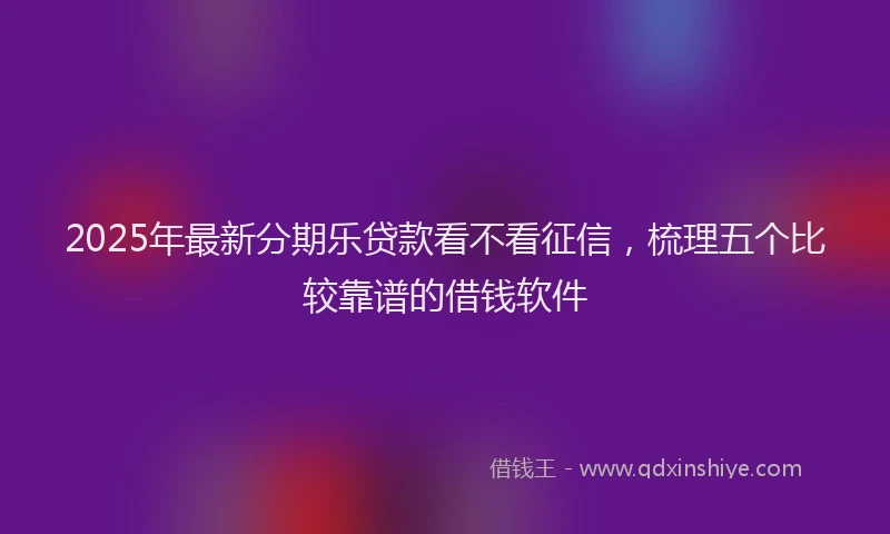 2025年最新分期乐贷款看不看征信，梳理五个比较靠谱的借钱软件