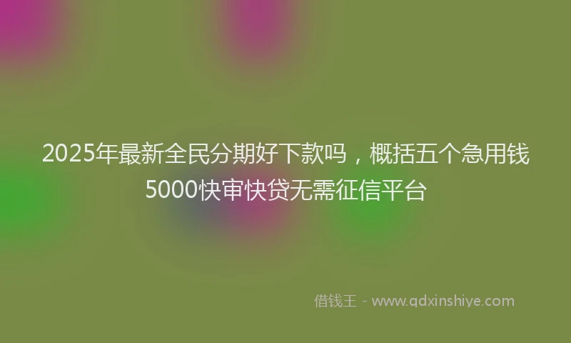 2025年最新全民分期好下款吗，概括五个急用钱5000快审快贷无需征信平台