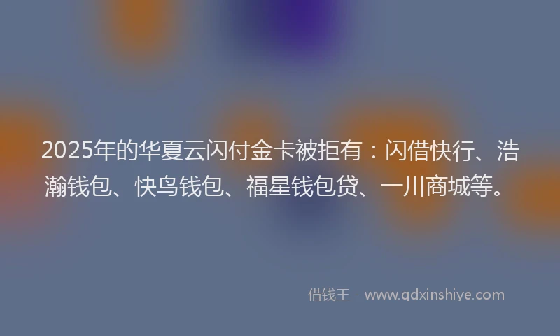 2025年的华夏云闪付金卡被拒有：闪借快行、浩瀚钱包、快鸟钱包、福星钱包贷、一川商城等。