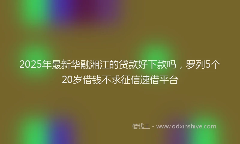 2025年最新华融湘江的贷款好下款吗，罗列5个20岁借钱不求征信速借平台