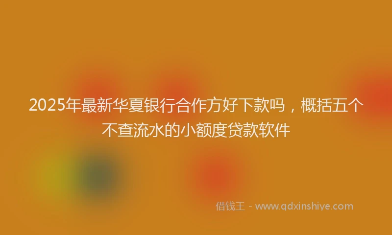 2025年最新华夏银行合作方好下款吗，概括五个不查流水的小额度贷款软件