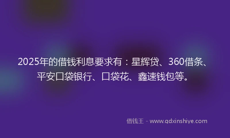 2025年的借钱利息要求有：星辉贷、360借条、平安口袋银行、口袋花、鑫速钱包等。