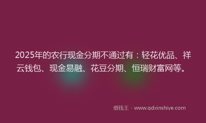 2025年的农行现金分期不通过有：轻花优品、祥云钱包、现金易融、花豆分期、恒瑞财富网等。