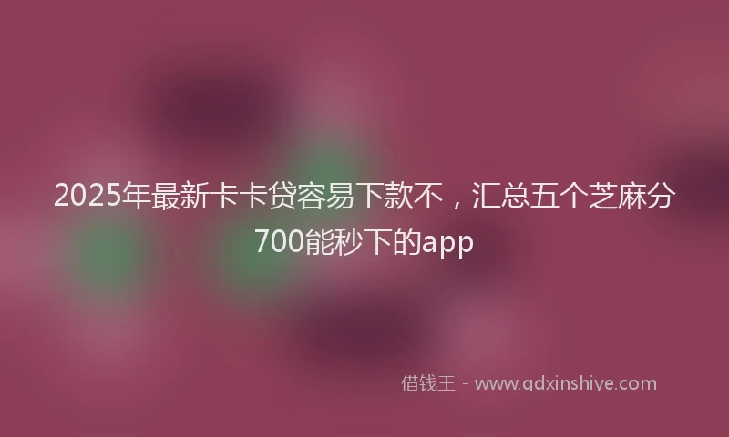 2025年最新卡卡贷容易下款不，汇总五个芝麻分700能秒下的app