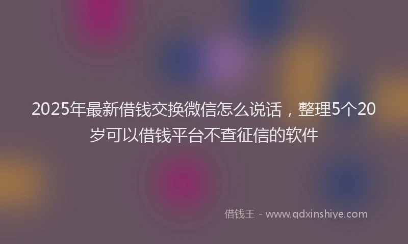 2025年最新借钱交换微信怎么说话，整理5个20岁可以借钱平台不查征信的软件